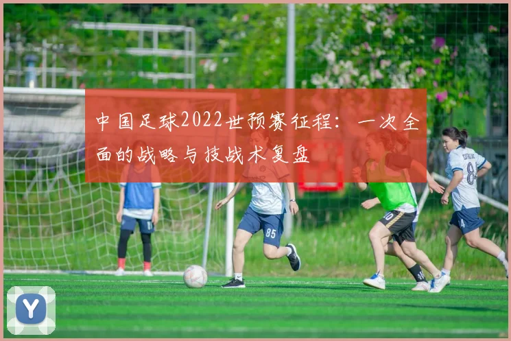 中国足球2022世预赛征程:一次全面的战略与技战术复盘