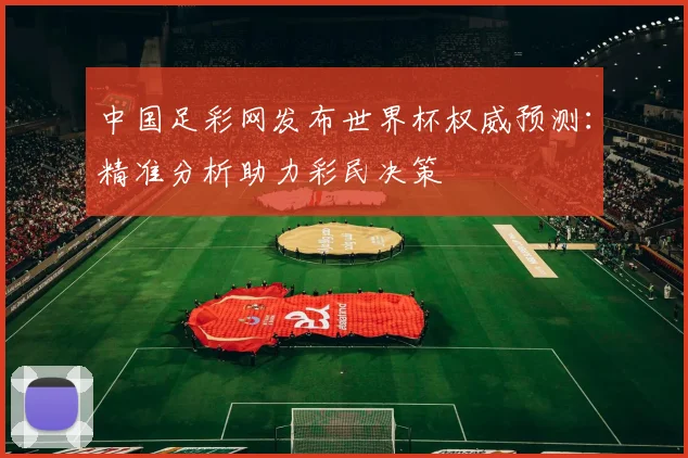 中国足彩网发布世界杯权威预测:精准分析助力彩民决策