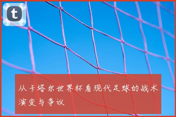从卡塔尔世界杯看现代足球的战术演变与争议
