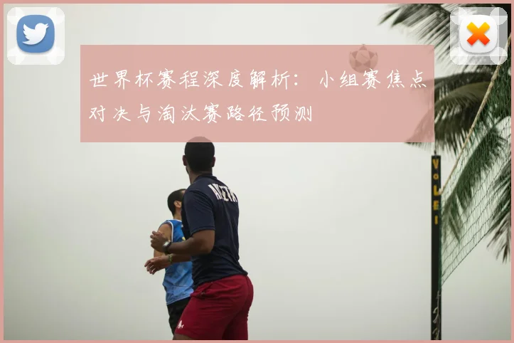 世界杯赛程深度解析：小组赛焦点对决与淘汰赛路径预测