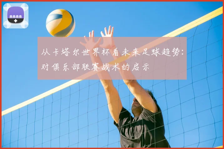 从卡塔尔世界杯看未来足球趋势:对俱乐部联赛战术的启示