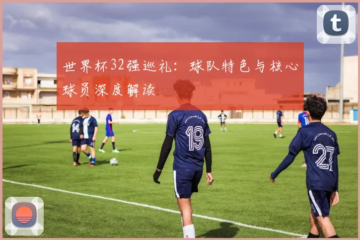 世界杯32强巡礼:球队特色与核心球员深度解读