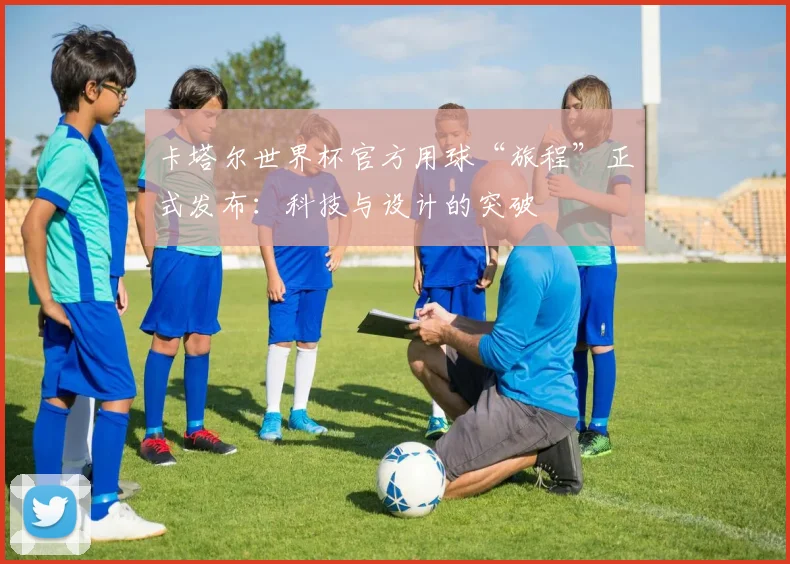 卡塔尔世界杯官方用球“旅程”正式发布：科技与设计的突破