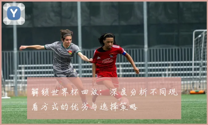 解锁世界杯回放：深度分析不同观看方式的优劣与选择策略